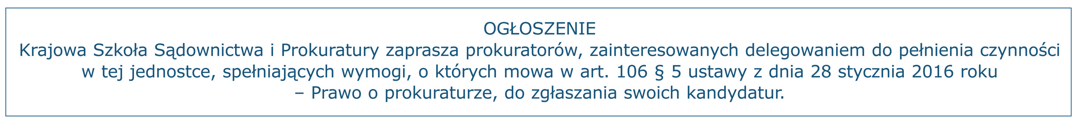 OGŁOSZENIE Krajowa Szkoła Sądownictwa i Prokuratury zaprasza prokuratorów, zainteresowanych delegowaniem do pełnienia czynności w tej jednostce , spełniających wymogi, o których mowa w art. 106 § 5 ustawy z dnia 28 stycznia 2016 roku – Prawo o prokuraturze, do zgłaszania swoich kandydatur.