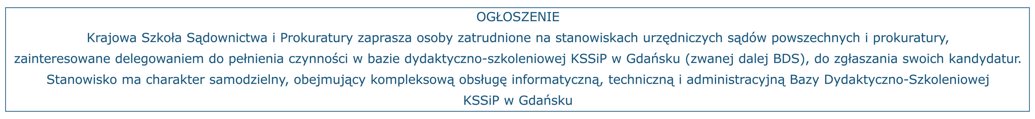 Ogłoszenie Krajowa Szkoła Sądownictwa i Prokuratury zaprasza osoby zatrudnione na stanowiskach urzędniczych sądów powszechnych i prokuratury, zainteresowane delegowaniem do pełnienia czynności w bazie dydaktyczno-szkoleniowej KSSiP w Gdańsku (zwanej dalej BDS), do zgłaszania swoich kandydatur. Stanowisko ma charakter samodzielny, obejmujący kompleksową obsługę informatyczną, techniczną i administracyjną Bazy Dydaktyczno-Szkoleniowej KSSiP w Gdańsku