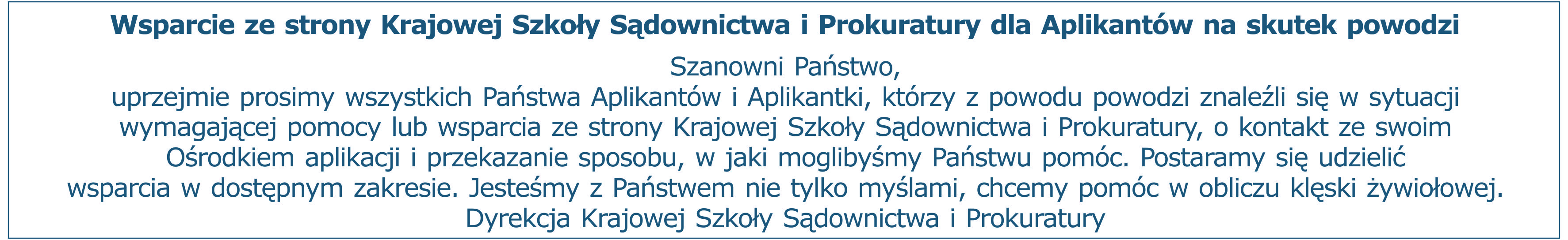 Wsparcie ze strony Krajowej Szkoły Sądownictwa i Prokuratury dla Aplikantów na skutek powodzi. Szanowni Państwo, uprzejmie prosimy wszystkich Państwa Aplikantów i Aplikantki, którzy z powodu powodzi znaleźli się w sytuacji wymagającej pomocy lub wsparcia ze strony Krajowej Szkoły Sądownictwa i Prokuratury, o kontakt ze swoim Ośrodkiem aplikacji i przekazanie sposobu, w jaki moglibyśmy Państwu pomóc. Postaramy się udzielić wsparcia w dostępnym zakresie. Jesteśmy z Państwem nie tylko myślami, chcemy pomóc w obliczu klęski żywiołowej. Dyrekcja Krajowej Szkoły Sądownictwa i Prokuratury