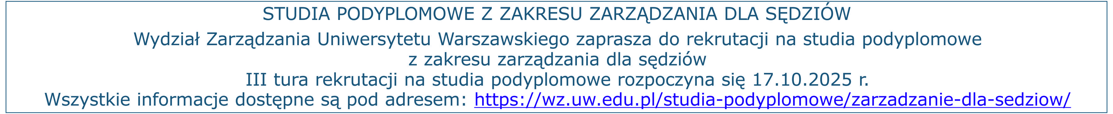 STUDIA PODYPLOMOWE Z ZAKRESU ZARZĄDZANIA DLA SĘDZIÓW Wydział Zarządzania Uniwersytetu Warszawskiego zaprasza do rekrutacji na studia podyplomowe z zakresu zarządzania dla sędziów III tura rekrutacji na studia podyplomowe rozpoczyna się 17.10.2025 r. Wszystkie informacje dostępne są pod adresem: https://wz.uw.edu.pl/studia-podyplomowe/zarzadzanie-dla-sedziow/